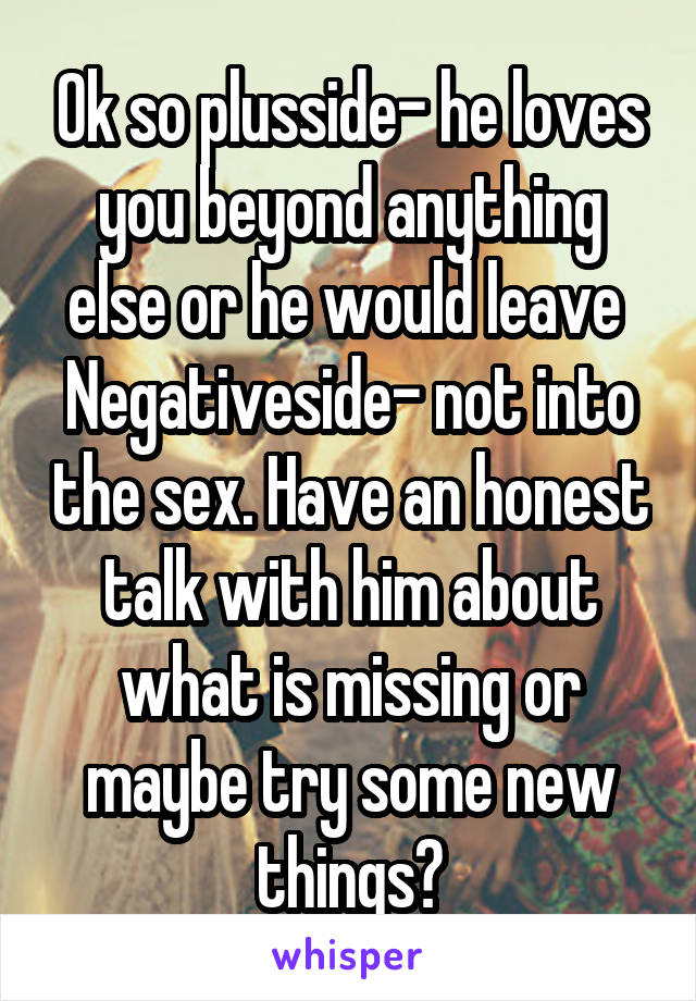 Ok so plusside- he loves you beyond anything else or he would leave 
Negativeside- not into the sex. Have an honest talk with him about what is missing or maybe try some new things?
