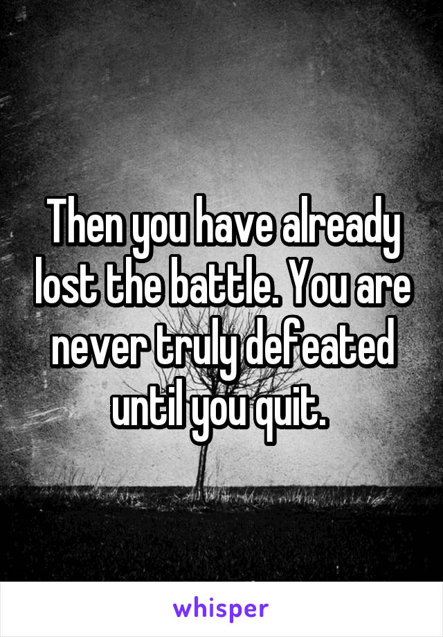 Then you have already lost the battle. You are never truly defeated until you quit. 