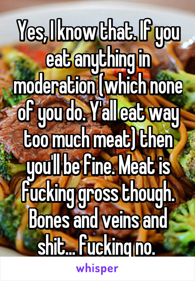 Yes, I know that. If you eat anything in moderation (which none of you do. Y'all eat way too much meat) then you'll be fine. Meat is fucking gross though. Bones and veins and shit... fucking no. 