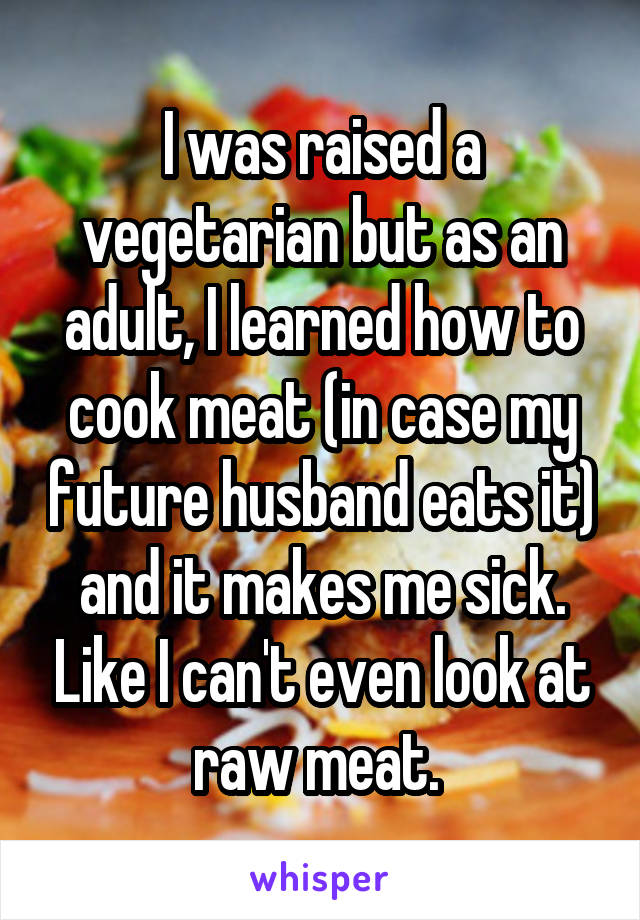 I was raised a vegetarian but as an adult, I learned how to cook meat (in case my future husband eats it) and it makes me sick. Like I can't even look at raw meat. 