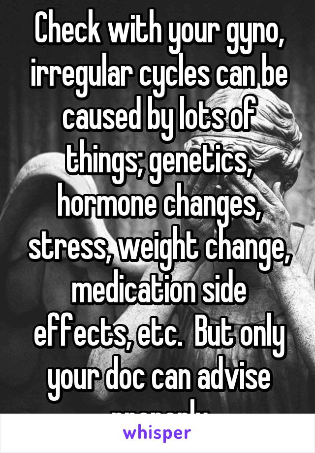 Check with your gyno, irregular cycles can be caused by lots of things; genetics, hormone changes, stress, weight change, medication side effects, etc.  But only your doc can advise properly