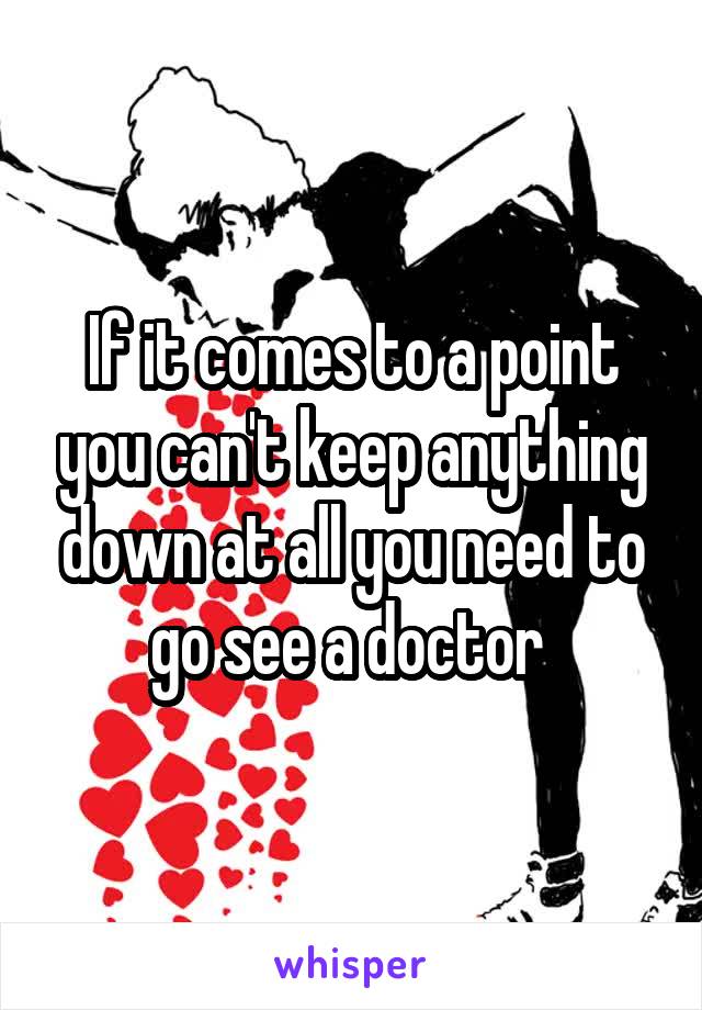 If it comes to a point you can't keep anything down at all you need to go see a doctor 