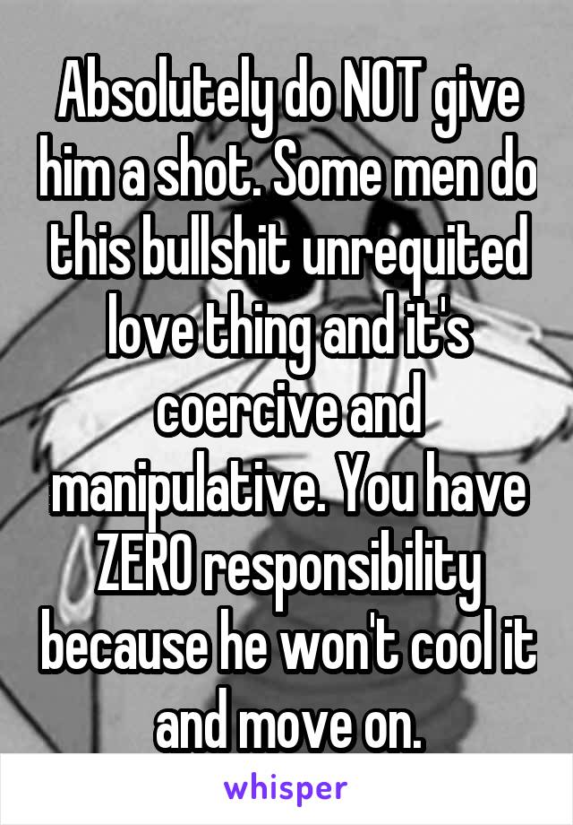 Absolutely do NOT give him a shot. Some men do this bullshit unrequited love thing and it's coercive and manipulative. You have ZERO responsibility because he won't cool it and move on.