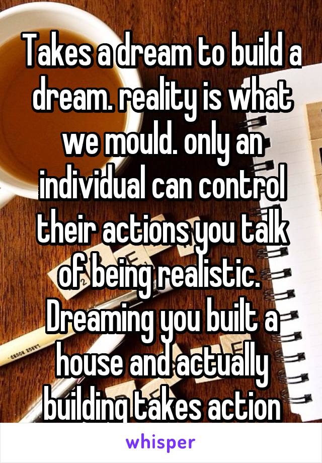 Takes a dream to build a dream. reality is what we mould. only an individual can control their actions you talk of being realistic.  Dreaming you built a house and actually building takes action