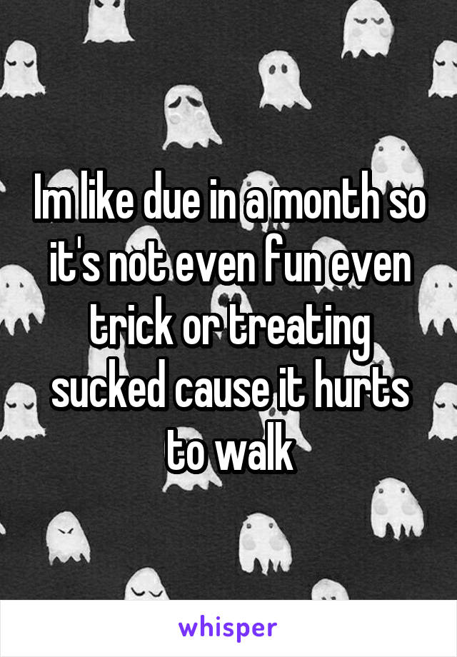 Im like due in a month so it's not even fun even trick or treating sucked cause it hurts to walk