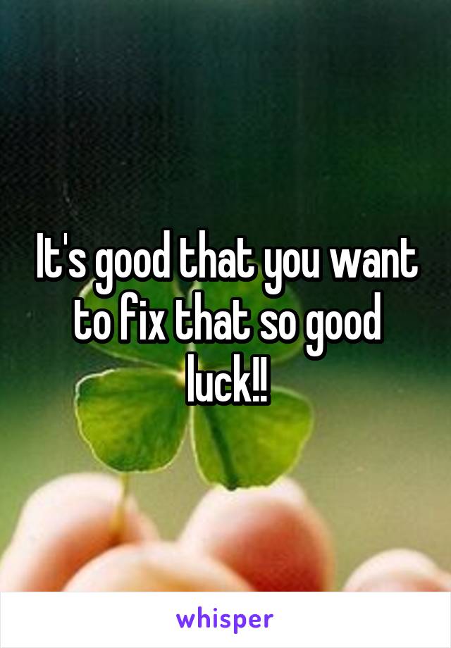 It's good that you want to fix that so good luck!!