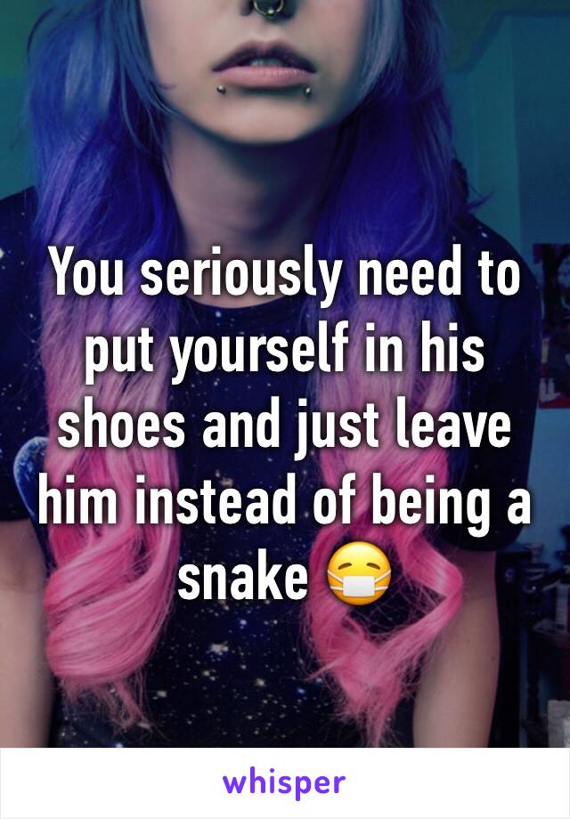 You seriously need to put yourself in his shoes and just leave him instead of being a snake 😷