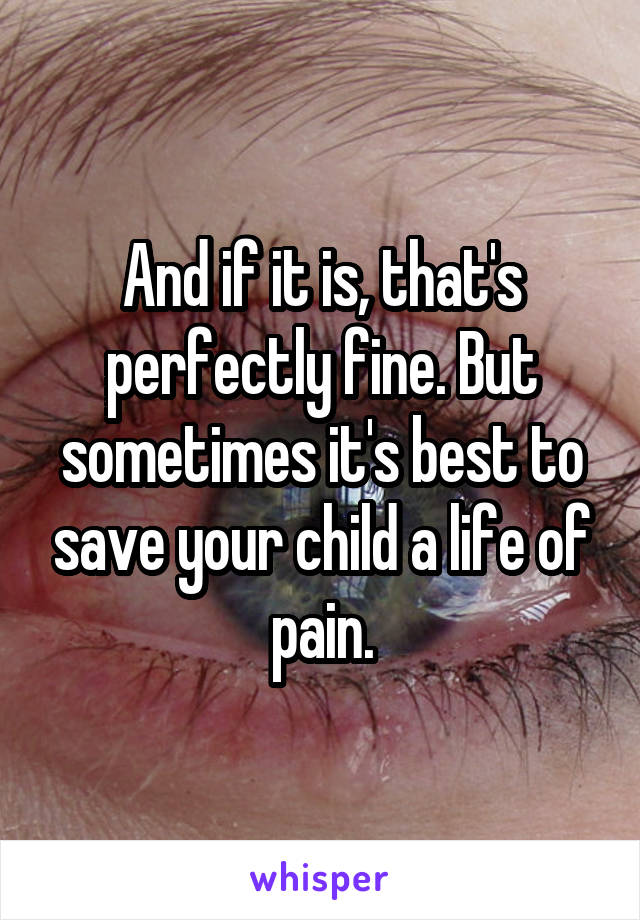 And if it is, that's perfectly fine. But sometimes it's best to save your child a life of pain.