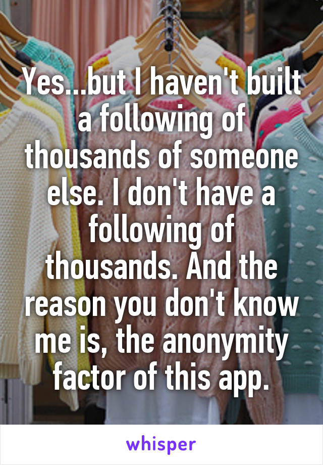 Yes...but I haven't built a following of thousands of someone else. I don't have a following of thousands. And the reason you don't know me is, the anonymity factor of this app.