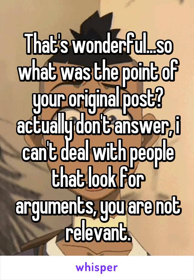 That's wonderful...so what was the point of your original post? actually don't answer, i can't deal with people that look for arguments, you are not relevant.