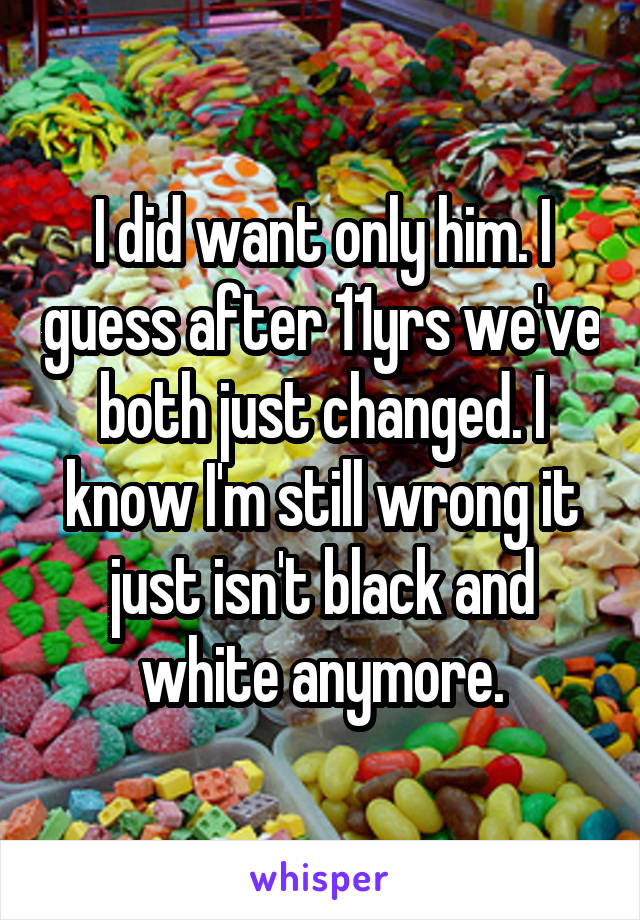 I did want only him. I guess after 11yrs we've both just changed. I know I'm still wrong it just isn't black and white anymore.