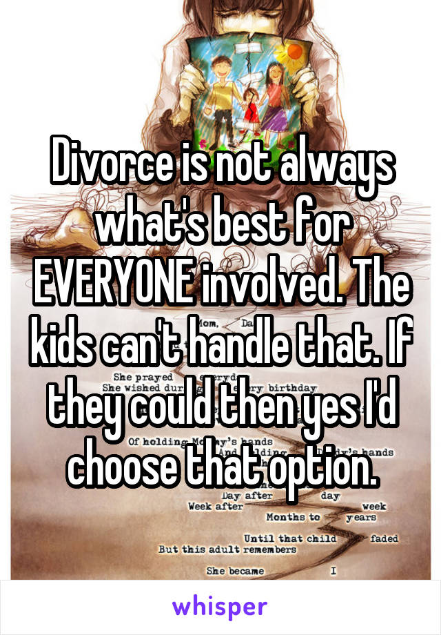 Divorce is not always what's best for EVERYONE involved. The kids can't handle that. If they could then yes I'd choose that option.