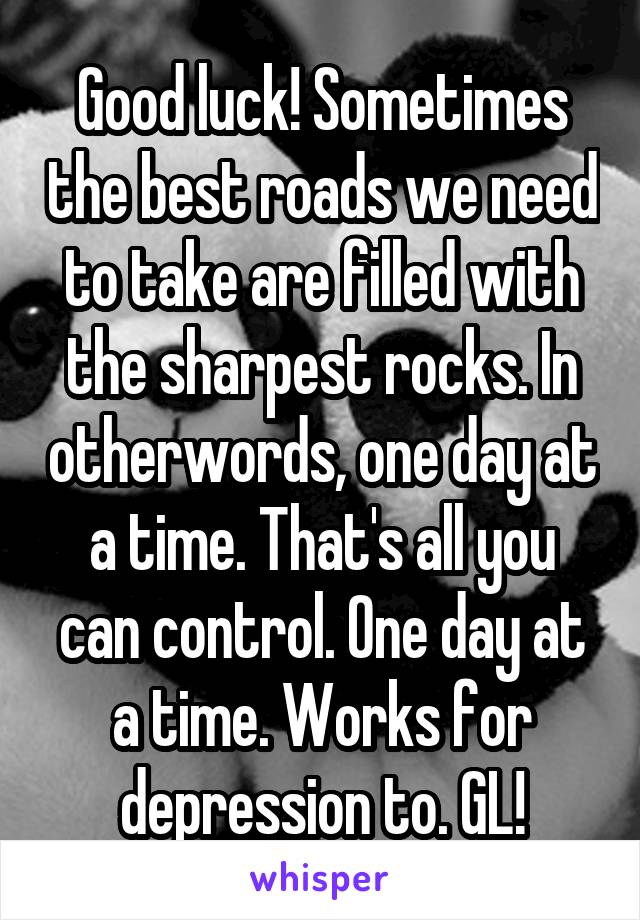 Good luck! Sometimes the best roads we need to take are filled with the sharpest rocks. In otherwords, one day at a time. That's all you can control. One day at a time. Works for depression to. GL!