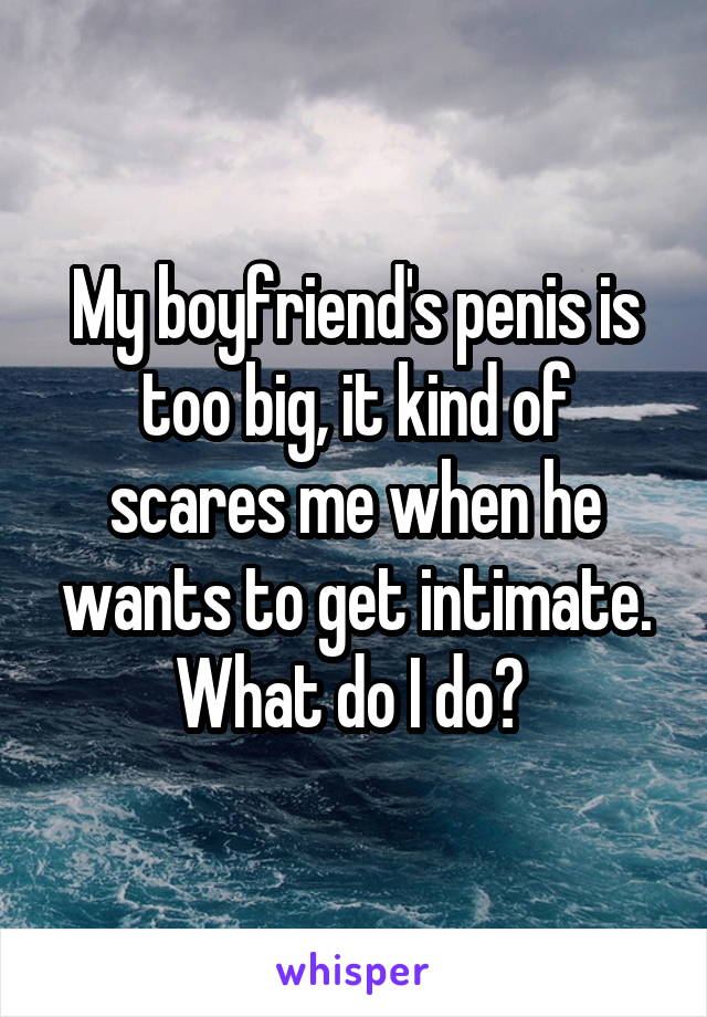 My boyfriend's penis is too big, it kind of scares me when he wants to get intimate. What do I do? 