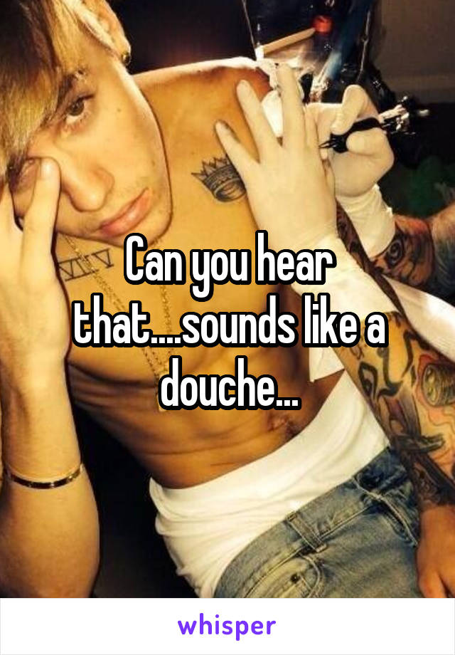 Can you hear that....sounds like a douche...