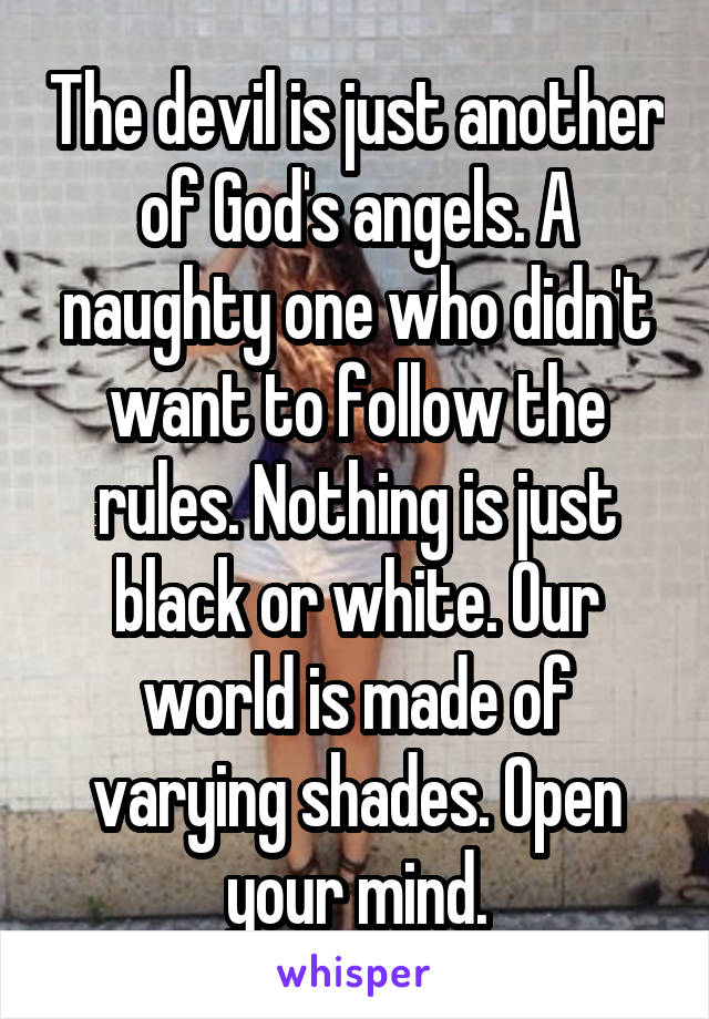 The devil is just another of God's angels. A naughty one who didn't want to follow the rules. Nothing is just black or white. Our world is made of varying shades. Open your mind.