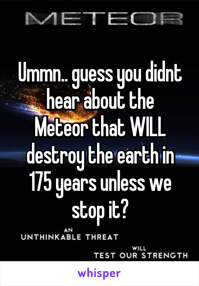 Ummn.. guess you didnt hear about the
Meteor that WILL destroy the earth in 175 years unless we stop it?