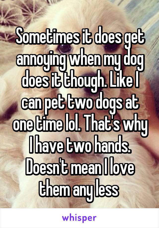 Sometimes it does get annoying when my dog does it though. Like I can pet two dogs at one time lol. That's why I have two hands. Doesn't mean I love them any less 