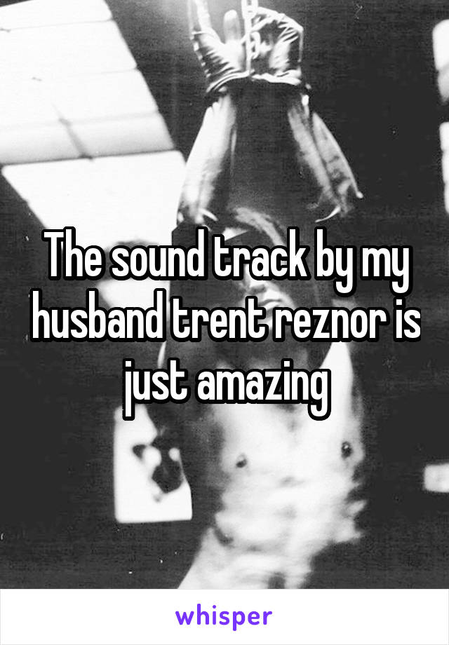 The sound track by my husband trent reznor is just amazing
