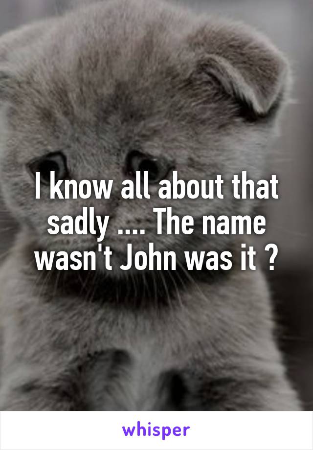 I know all about that sadly .... The name wasn't John was it ?