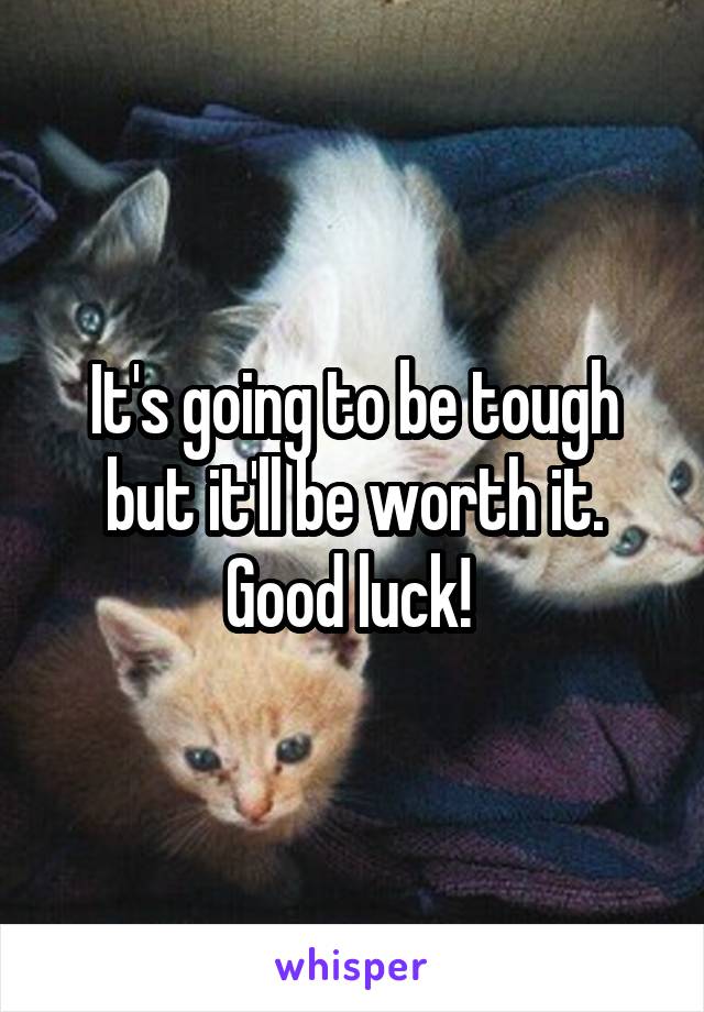 It's going to be tough but it'll be worth it. Good luck! 