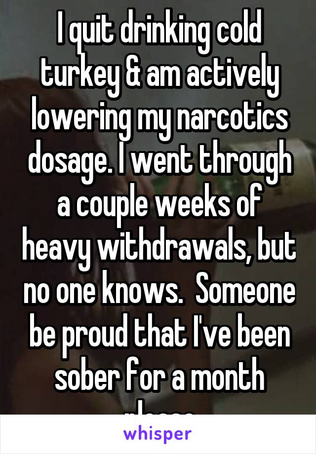 I quit drinking cold turkey & am actively lowering my narcotics dosage. I went through a couple weeks of heavy withdrawals, but no one knows.  Someone be proud that I've been sober for a month please
