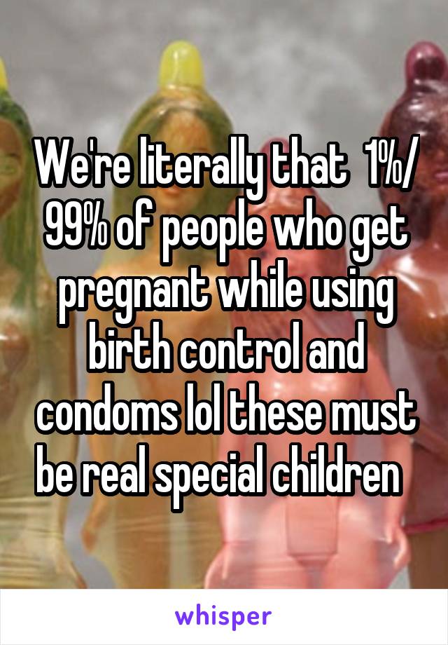 We're literally that  1%/ 99% of people who get pregnant while using birth control and condoms lol these must be real special children  