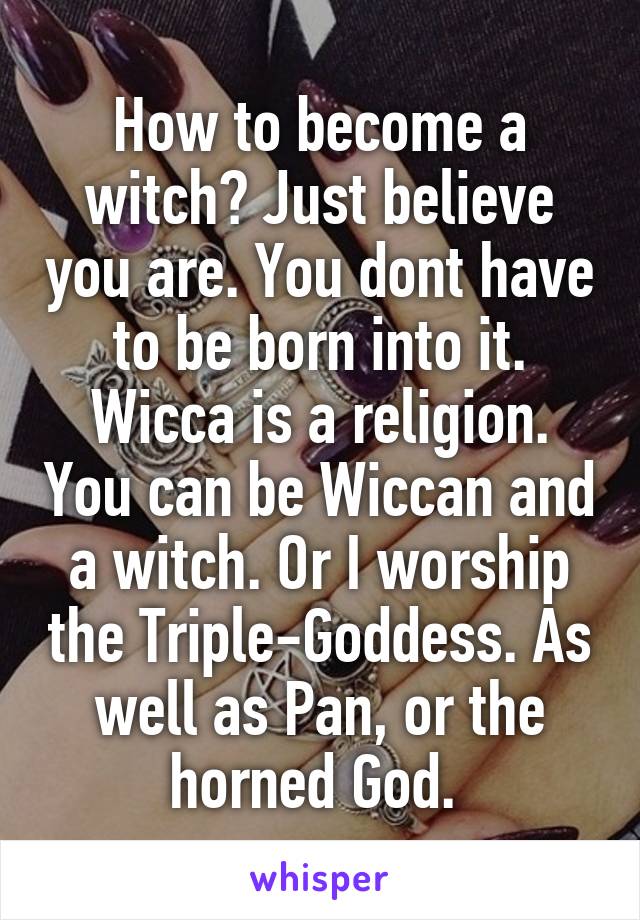 How to become a witch? Just believe you are. You dont have to be born into it. Wicca is a religion. You can be Wiccan and a witch. Or I worship the Triple-Goddess. As well as Pan, or the horned God. 