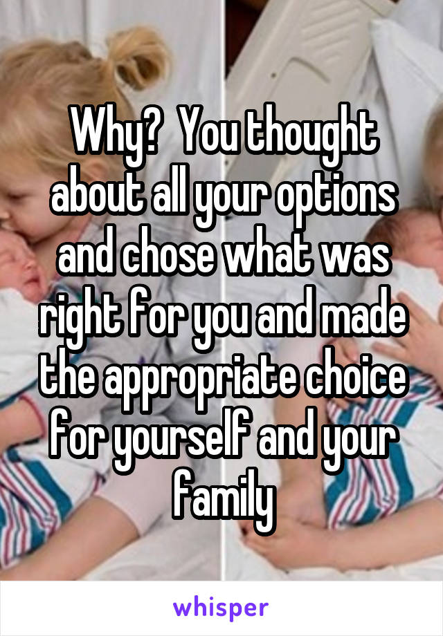 Why?  You thought about all your options and chose what was right for you and made the appropriate choice for yourself and your family