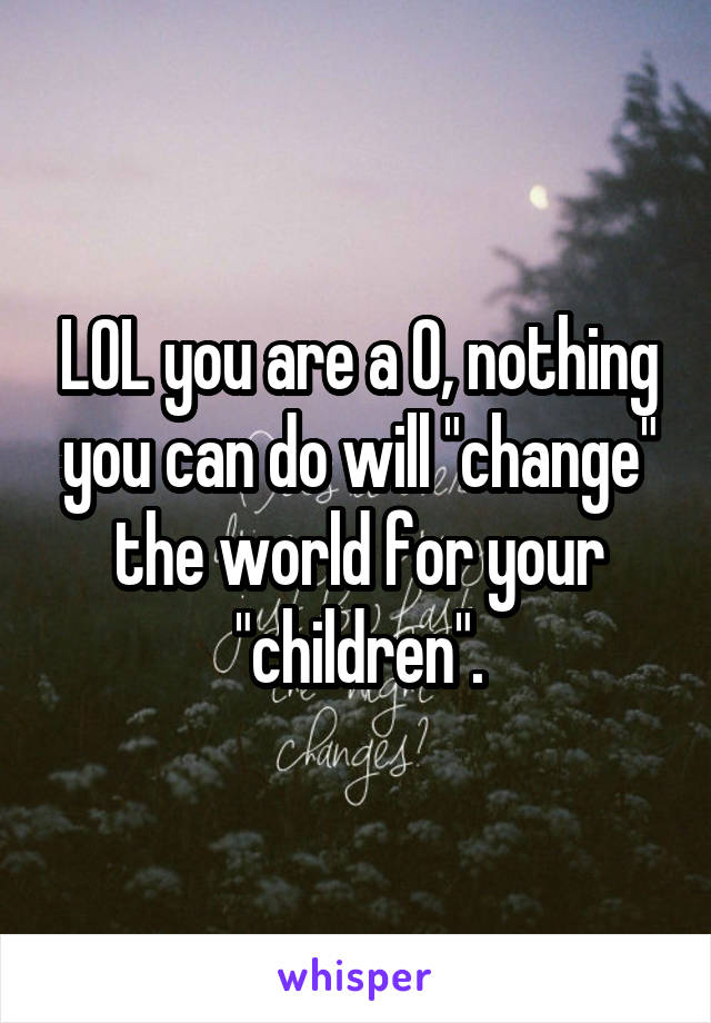 LOL you are a 0, nothing you can do will "change" the world for your "children".