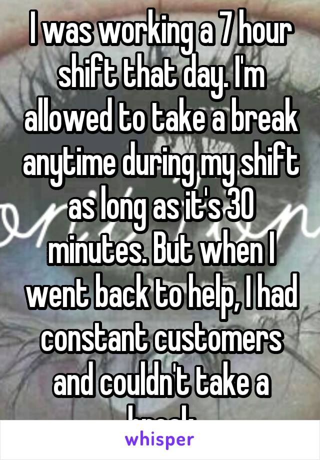 I was working a 7 hour shift that day. I'm allowed to take a break anytime during my shift as long as it's 30 minutes. But when I went back to help, I had constant customers and couldn't take a break