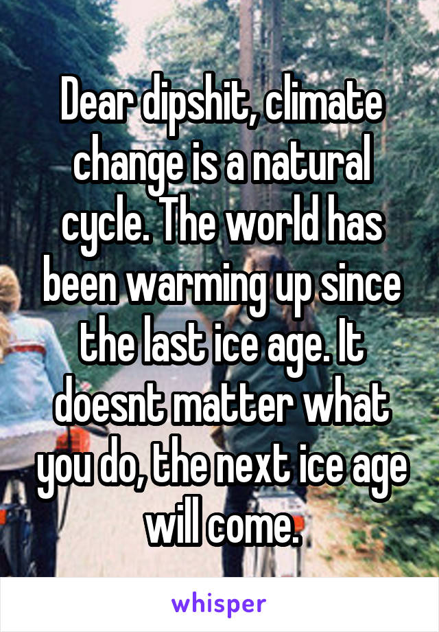 Dear dipshit, climate change is a natural cycle. The world has been warming up since the last ice age. It doesnt matter what you do, the next ice age will come.