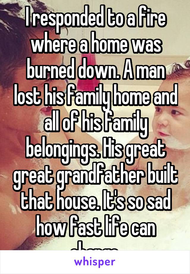 I responded to a fire where a home was burned down. A man lost his family home and all of his family belongings. His great great grandfather built that house. It's so sad how fast life can change.