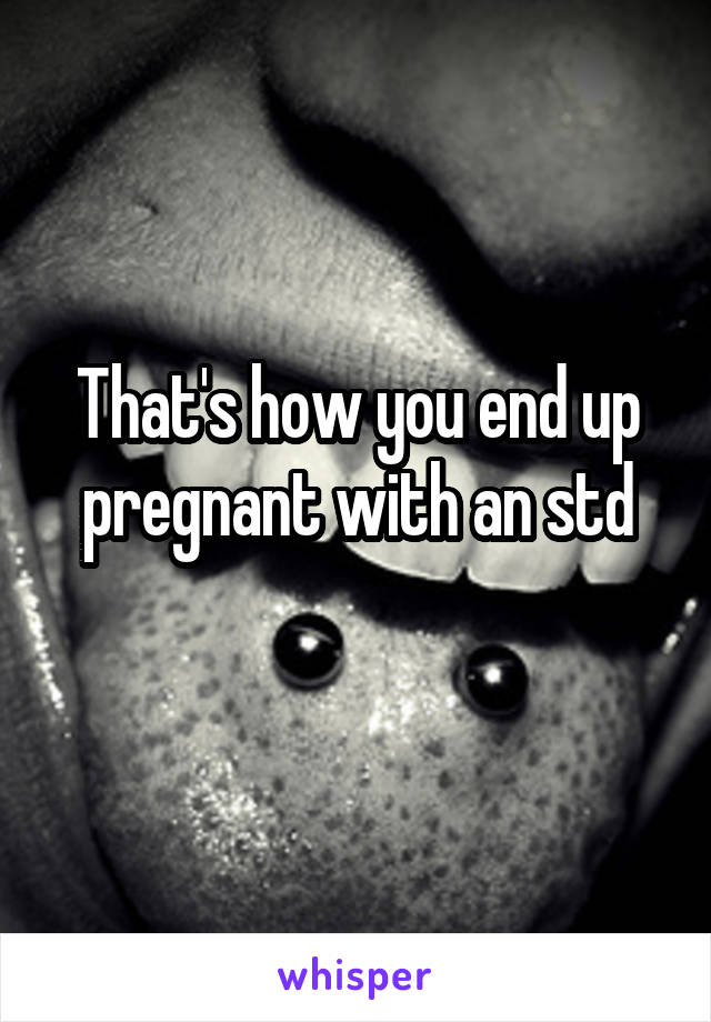 That's how you end up pregnant with an std
