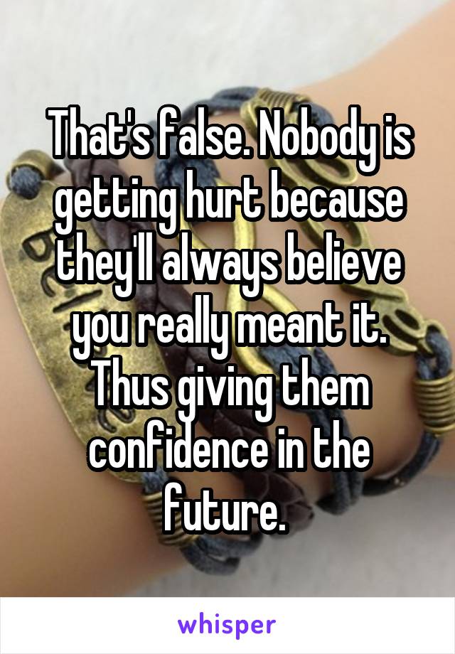 That's false. Nobody is getting hurt because they'll always believe you really meant it. Thus giving them confidence in the future. 
