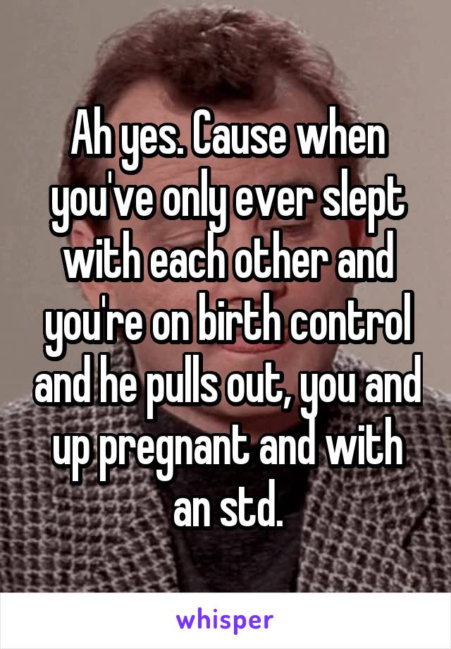 Ah yes. Cause when you've only ever slept with each other and you're on birth control and he pulls out, you and up pregnant and with an std.