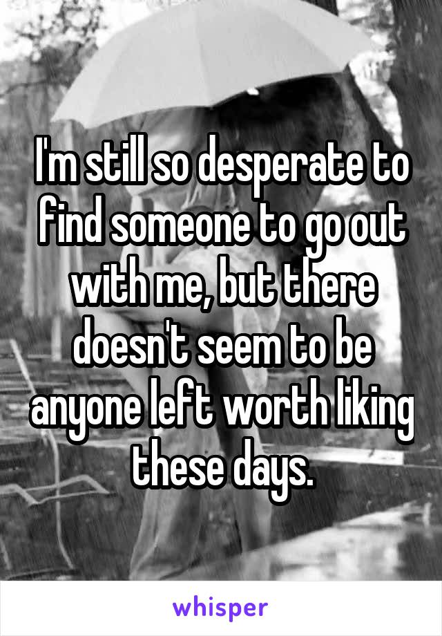 I'm still so desperate to find someone to go out with me, but there doesn't seem to be anyone left worth liking these days.