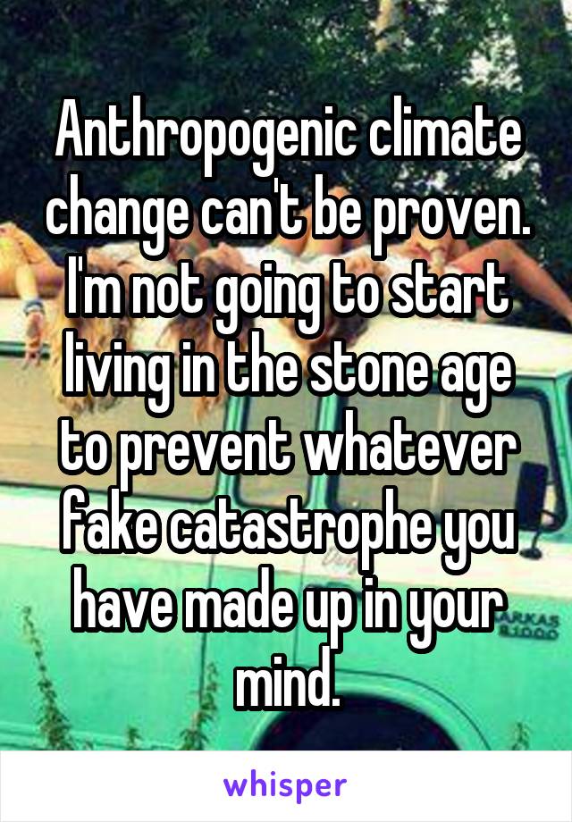 Anthropogenic climate change can't be proven. I'm not going to start living in the stone age to prevent whatever fake catastrophe you have made up in your mind.
