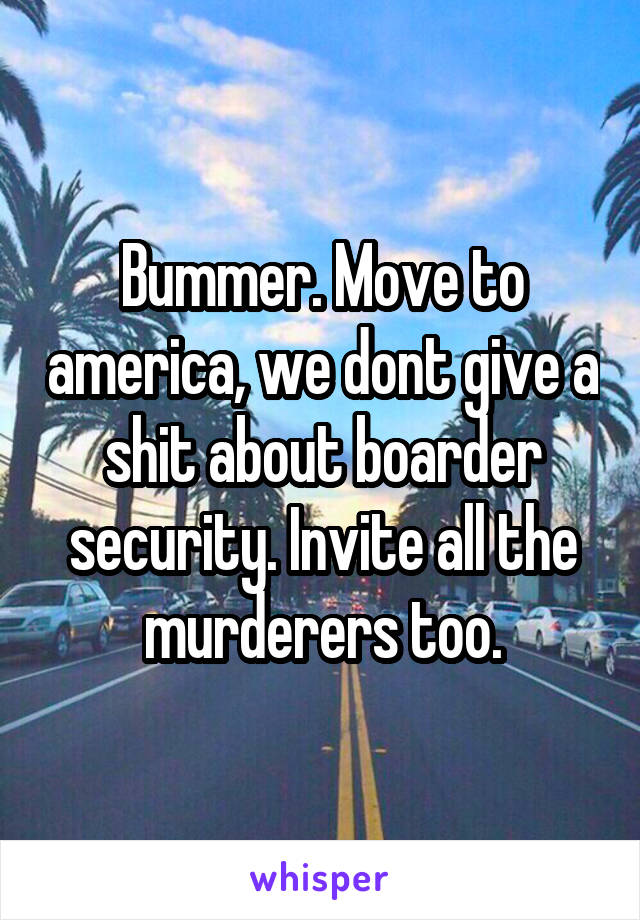 Bummer. Move to america, we dont give a shit about boarder security. Invite all the murderers too.