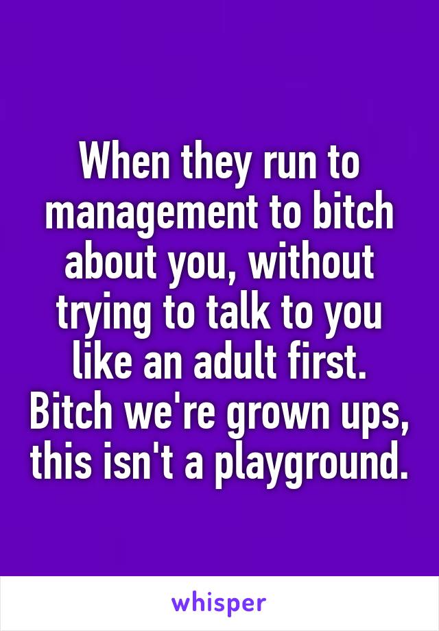 When they run to management to bitch about you, without trying to talk to you like an adult first. Bitch we're grown ups, this isn't a playground.