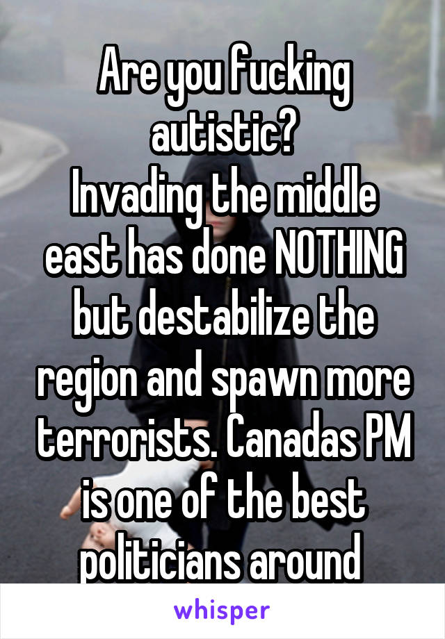 Are you fucking autistic?
Invading the middle east has done NOTHING but destabilize the region and spawn more terrorists. Canadas PM is one of the best politicians around 