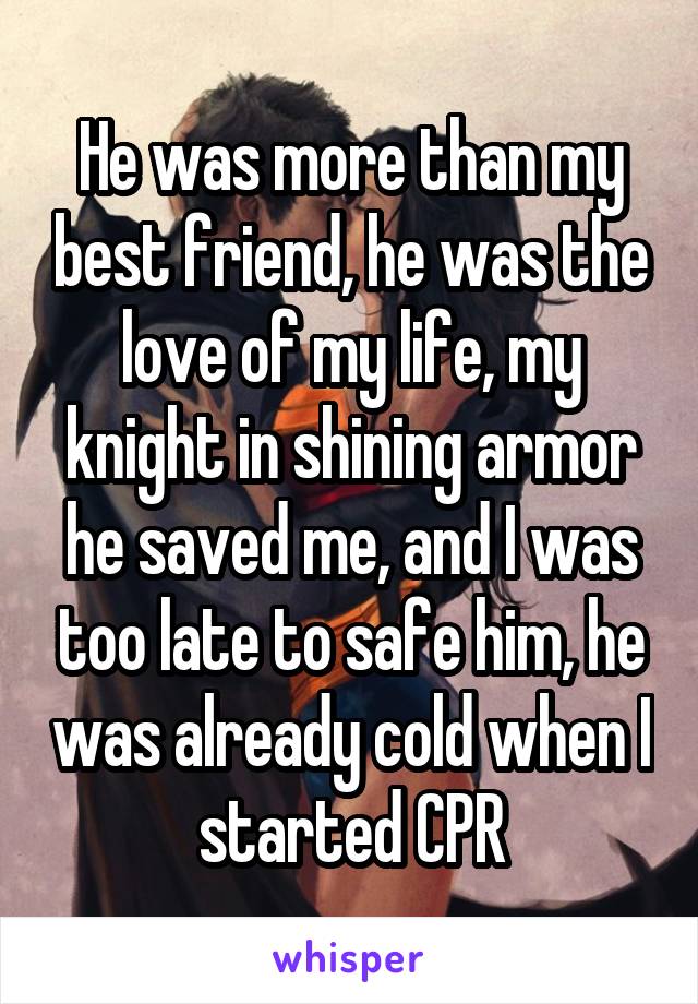 He was more than my best friend, he was the love of my life, my knight in shining armor he saved me, and I was too late to safe him, he was already cold when I started CPR