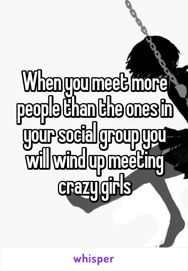 When you meet more people than the ones in your social group you will wind up meeting crazy girls