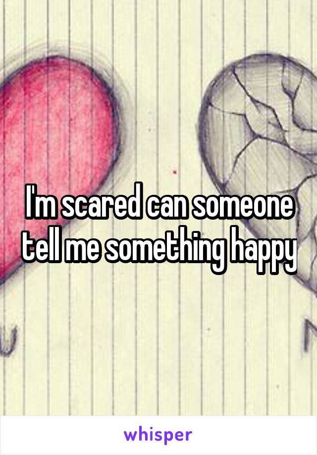 I'm scared can someone tell me something happy
