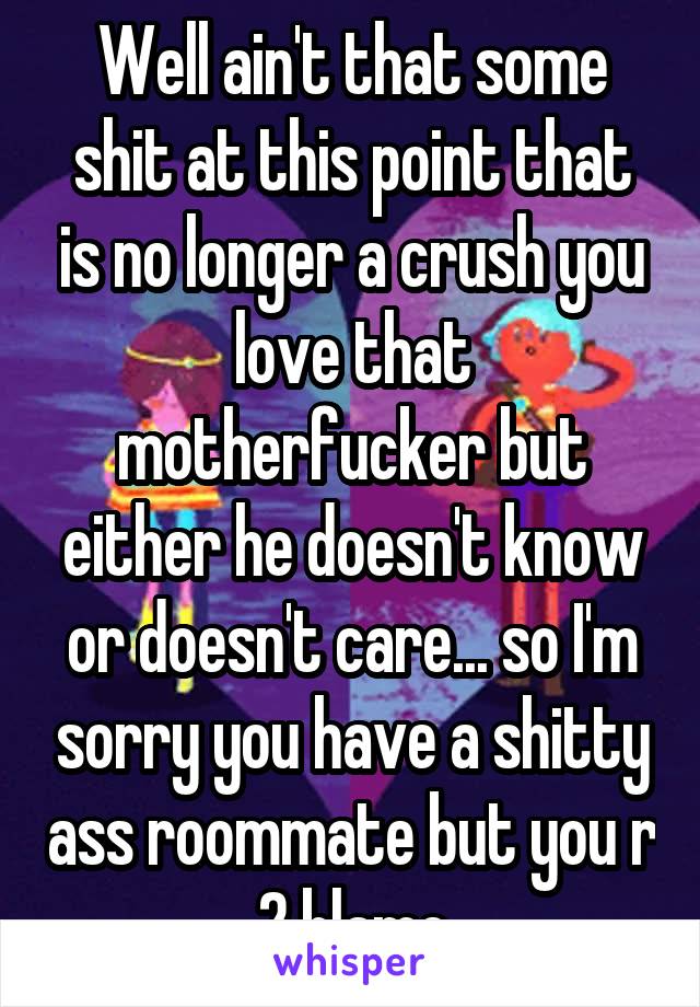 Well ain't that some shit at this point that is no longer a crush you love that motherfucker but either he doesn't know or doesn't care... so I'm sorry you have a shitty ass roommate but you r 2 blame
