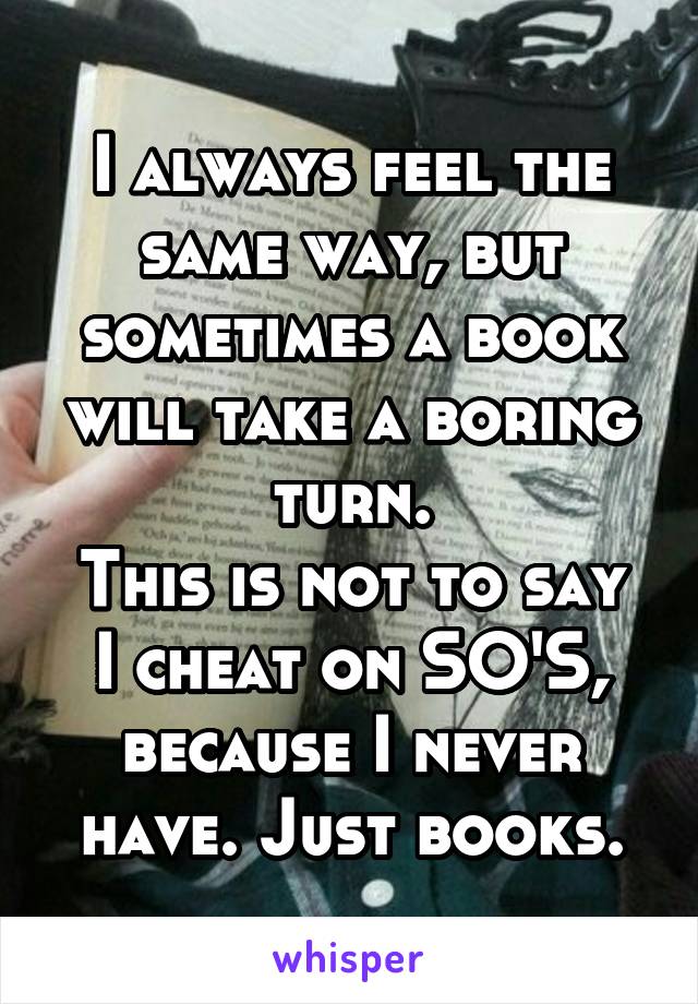 I always feel the same way, but sometimes a book will take a boring turn.
This is not to say I cheat on SO'S, because I never have. Just books.