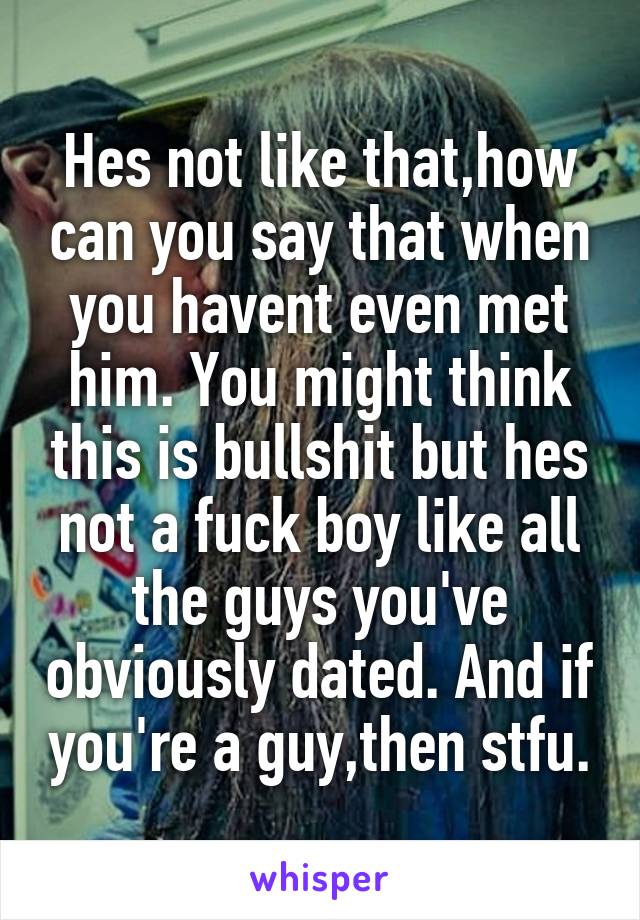 Hes not like that,how can you say that when you havent even met him. You might think this is bullshit but hes not a fuck boy like all the guys you've obviously dated. And if you're a guy,then stfu.