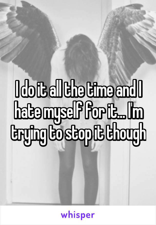 I do it all the time and I hate myself for it... I'm trying to stop it though