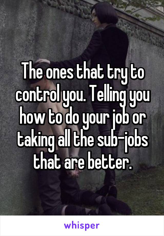 The ones that try to control you. Telling you how to do your job or taking all the sub-jobs that are better.