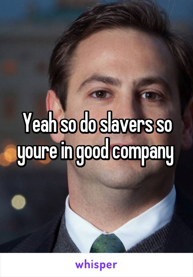 Yeah so do slavers so youre in good company 